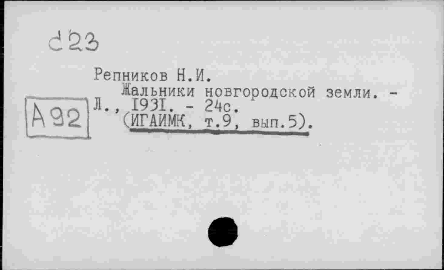 ﻿d£2>
Репников Н.И.
h92
Жальники новгородской Л., 1931. - 24с.
(ИГАИМК, т.9, вып.5).
земли. -